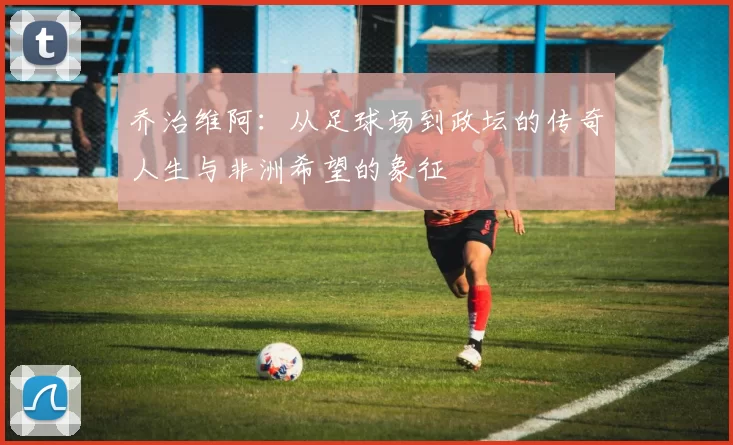 乔治维阿：从足球场到政坛的传奇人生与非洲希望的象征