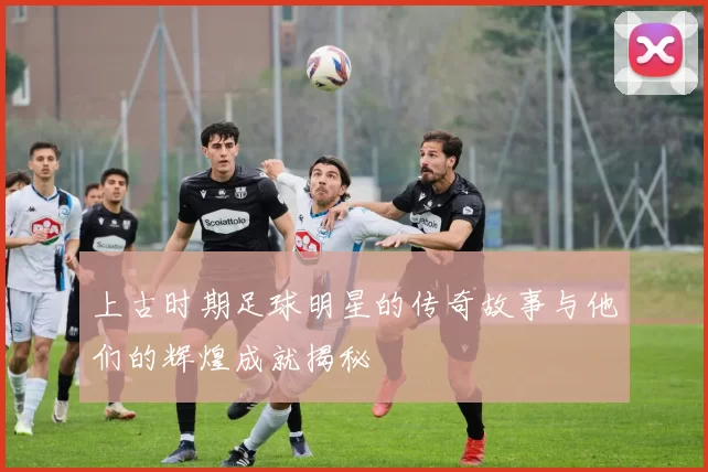 上古时期足球明星的传奇故事与他们的辉煌成就揭秘