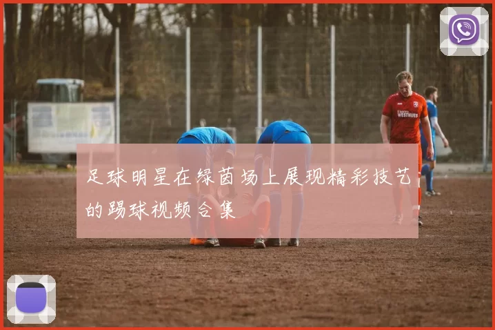 足球明星在绿茵场上展现精彩技艺的踢球视频合集