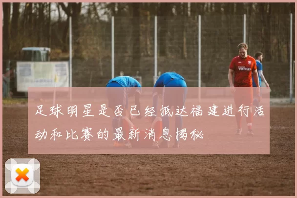 足球明星是否已经抵达福建进行活动和比赛的最新消息揭秘