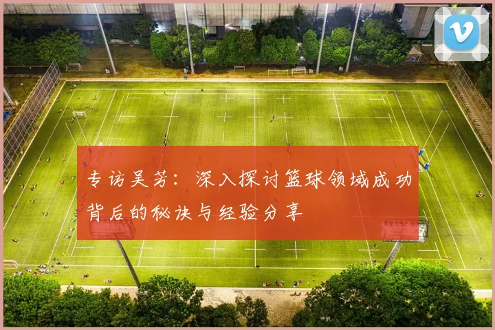 专访吴芳：深入探讨篮球领域成功背后的秘诀与经验分享