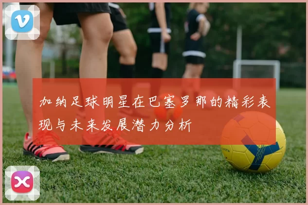 加纳足球明星在巴塞罗那的精彩表现与未来发展潜力分析