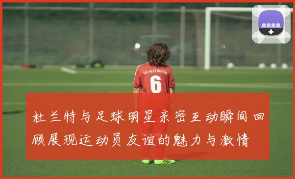 杜兰特与足球明星亲密互动瞬间回顾展现运动员友谊的魅力与激情