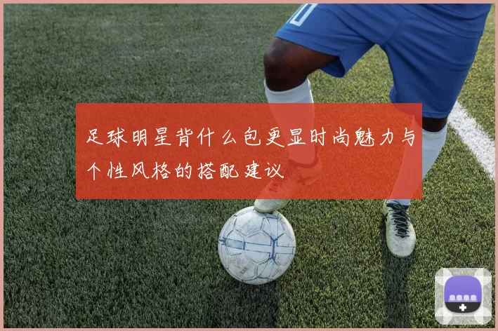 足球明星背什么包更显时尚魅力与个性风格的搭配建议