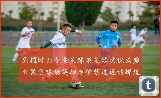 荣耀时刻香港足球明星颁奖仪式盛典聚焦球场英雄与梦想追逐的辉煌历程