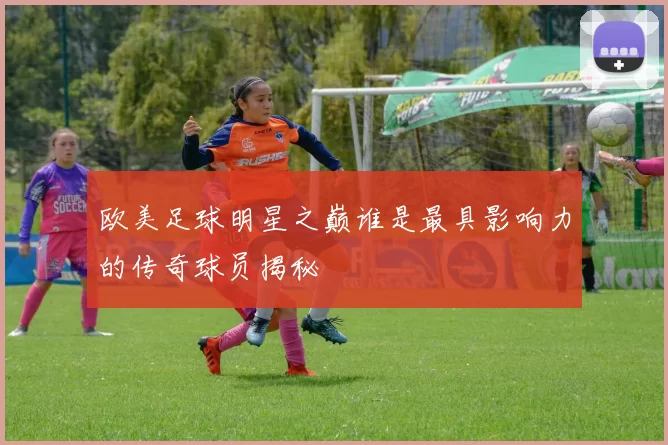 欧美足球明星之巅谁是最具影响力的传奇球员揭秘