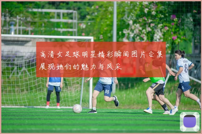 高清女足球明星精彩瞬间图片合集展现她们的魅力与风采