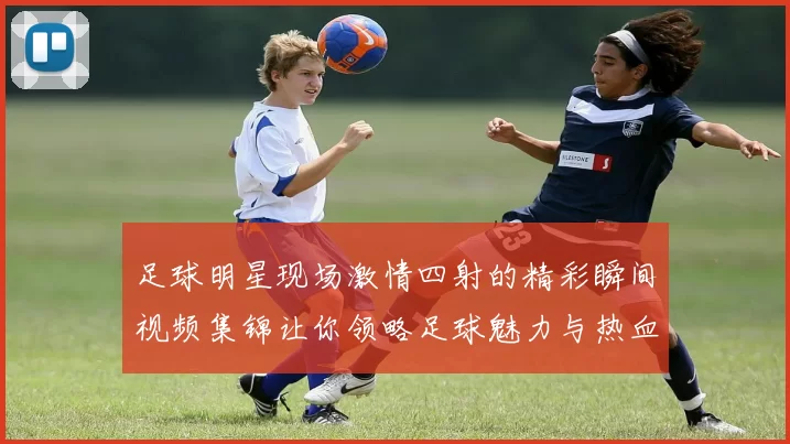 足球明星现场激情四射的精彩瞬间视频集锦让你领略足球魅力与热血沸腾的时刻
