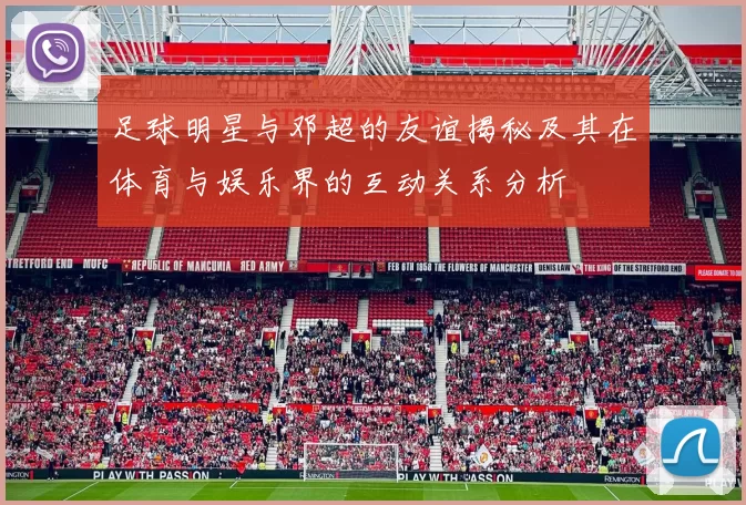 足球明星与邓超的友谊揭秘及其在体育与娱乐界的互动关系分析