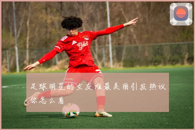 足球明星的女友谁最美丽引发热议你怎么看