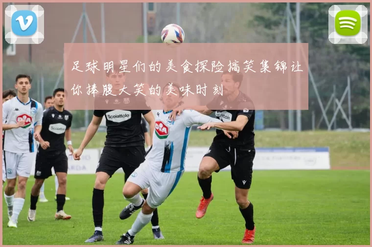 足球明星们的美食探险搞笑集锦让你捧腹大笑的美味时刻