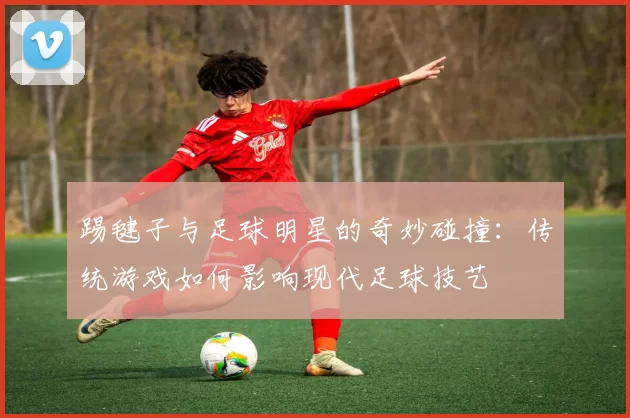 踢毽子与足球明星的奇妙碰撞：传统游戏如何影响现代足球技艺