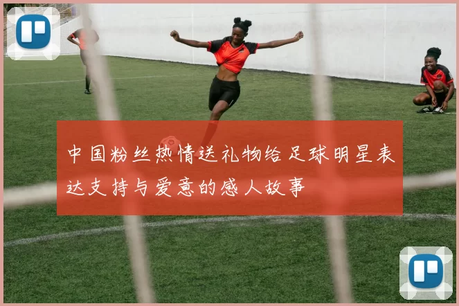 中国粉丝热情送礼物给足球明星表达支持与爱意的感人故事