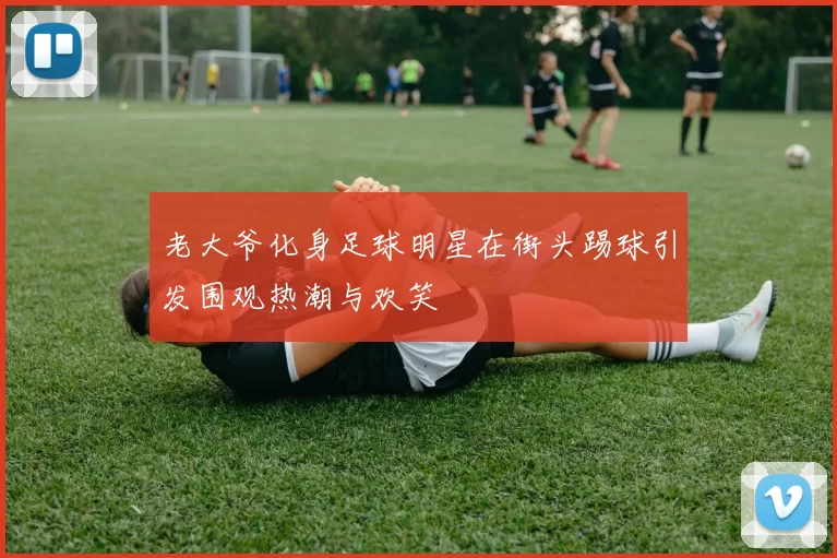 老大爷化身足球明星在街头踢球引发围观热潮与欢笑
