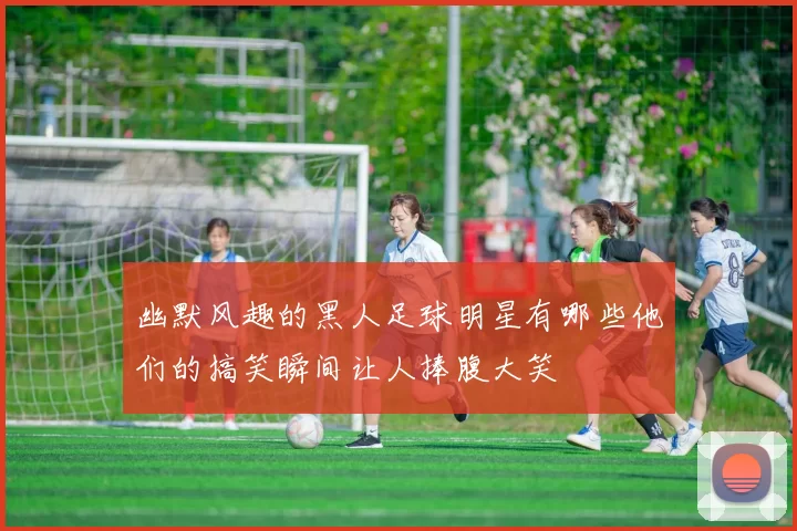 幽默风趣的黑人足球明星有哪些他们的搞笑瞬间让人捧腹大笑