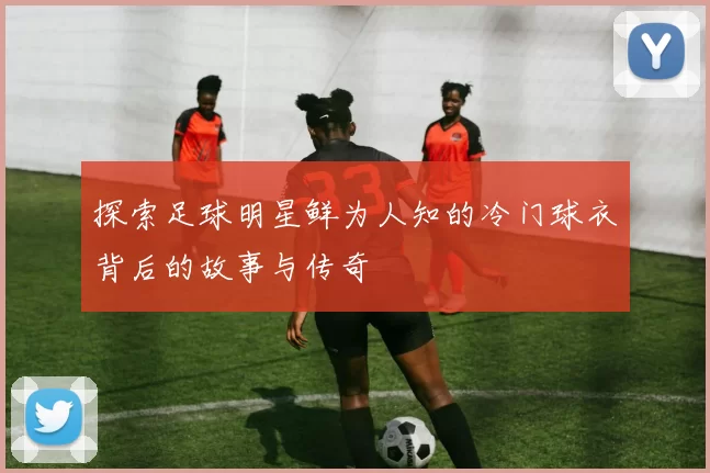 探索足球明星鲜为人知的冷门球衣背后的故事与传奇
