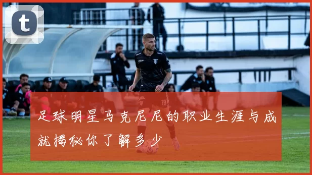 足球明星马克尼尼的职业生涯与成就揭秘你了解多少