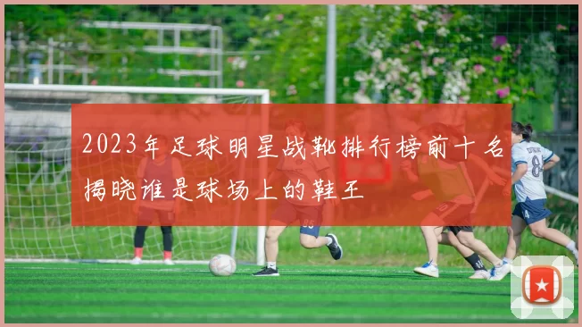 2023年足球明星战靴排行榜前十名揭晓谁是球场上的鞋王